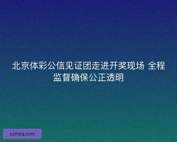 北京体彩公信见证团走进开奖现场 全程监督确保公正透明