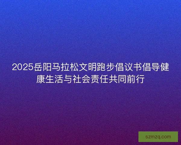 2025岳阳马拉松文明跑步倡议书倡导健康生活与社会责任共同前行