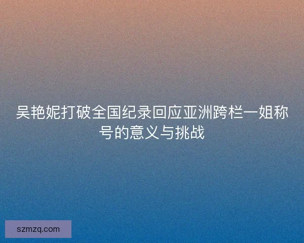 吴艳妮打破全国纪录回应亚洲跨栏一姐称号的意义与挑战 吴艳妮打破全国纪录回应亚洲跨栏一姐称号的意义与挑战