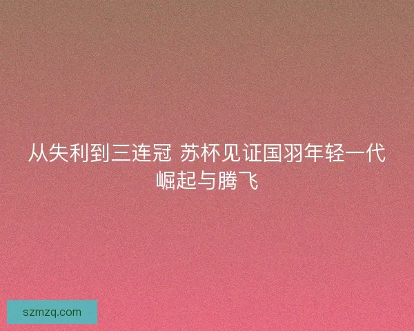 从失利到三连冠 苏杯见证国羽年轻一代崛起与腾飞