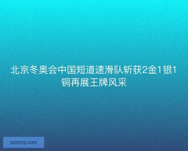 北京冬奥会中国短道速滑队斩获2金1银1铜再展王牌风采 北京冬奥会中国短道速滑队斩获2金1银1铜再展王牌风采