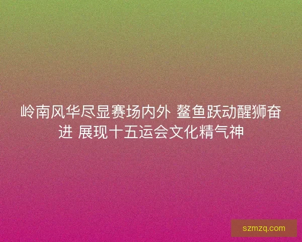 岭南风华尽显赛场内外 鳌鱼跃动醒狮奋进 展现十五运会文化精气神 岭南风华尽显赛场内外 鳌鱼跃动醒狮奋进 展现十五运会文化精气神