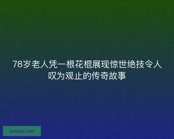 78岁老人凭一根花棍展现惊世绝技令人叹为观止的传奇故事