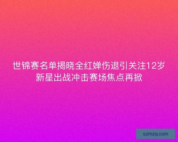 世锦赛名单揭晓全红婵伤退引关注12岁新星出战冲击赛场焦点再掀