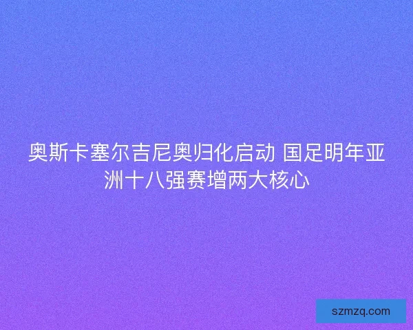 奥斯卡塞尔吉尼奥归化启动 国足明年亚洲十八强赛增两大核心