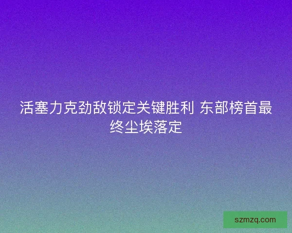 活塞力克劲敌锁定关键胜利 东部榜首最终尘埃落定