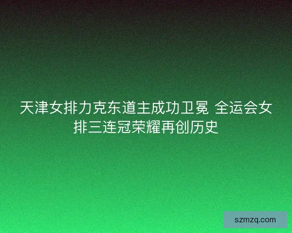 天津女排力克东道主成功卫冕 全运会女排三连冠荣耀再创历史