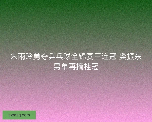 朱雨玲勇夺乒乓球全锦赛三连冠 樊振东男单再摘桂冠 朱雨玲勇夺乒乓球全锦赛三连冠 樊振东男单再摘桂冠