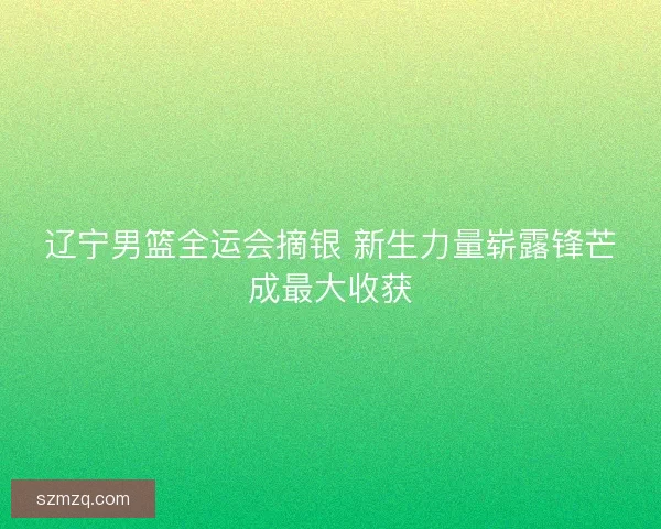 辽宁男篮全运会摘银 新生力量崭露锋芒成最大收获