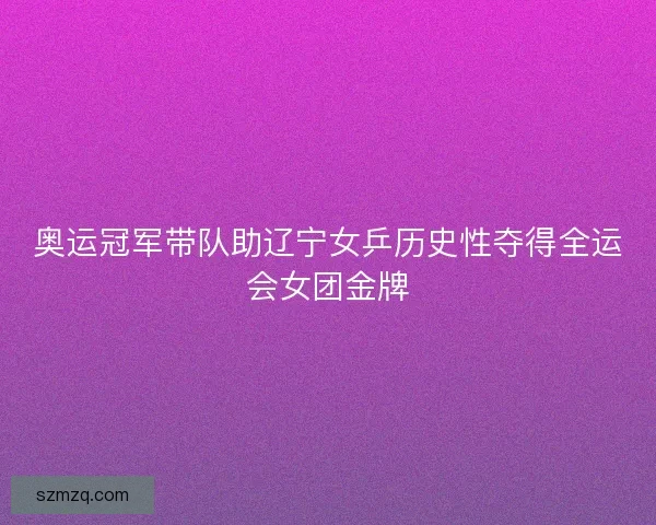奥运冠军带队助辽宁女乒历史性夺得全运会女团金牌 奥运冠军带队助辽宁女乒历史性夺得全运会女团金牌