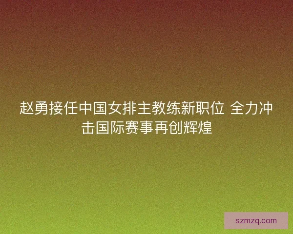 赵勇接任中国女排主教练新职位 全力冲击国际赛事再创辉煌 赵勇接任中国女排主教练新职位 全力冲击国际赛事再创辉煌