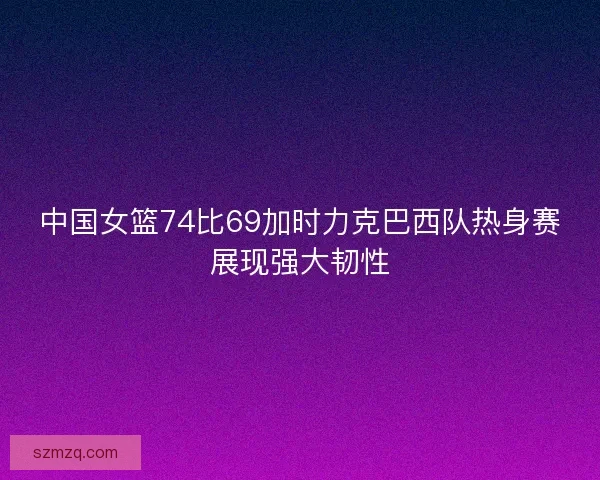 中国女篮74比69加时力克巴西队热身赛展现强大韧性 中国女篮74比69加时力克巴西队热身赛展现强大韧性