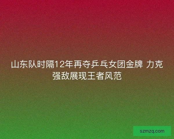 山东队时隔12年再夺乒乓女团金牌 力克强敌展现王者风范