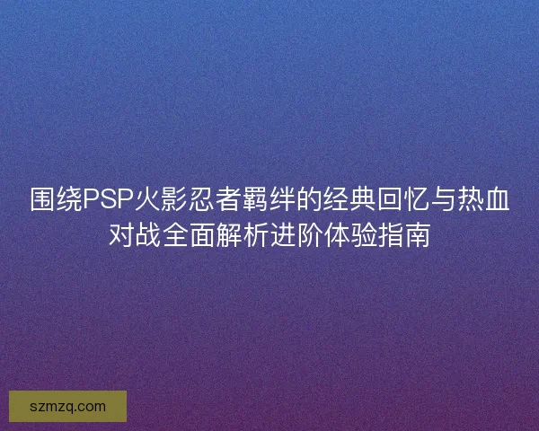 围绕PSP火影忍者羁绊的经典回忆与热血对战全面解析进阶体验指南 围绕PSP火影忍者羁绊的经典回忆与热血对战全面解析进阶体验指南