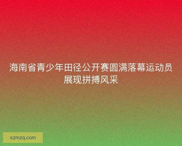 海南省青少年田径公开赛圆满落幕运动员展现拼搏风采 海南省青少年田径公开赛圆满落幕运动员展现拼搏风采