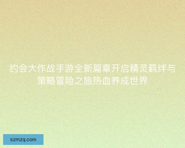 约会大作战手游全新篇章开启精灵羁绊与策略冒险之旅热血养成世界