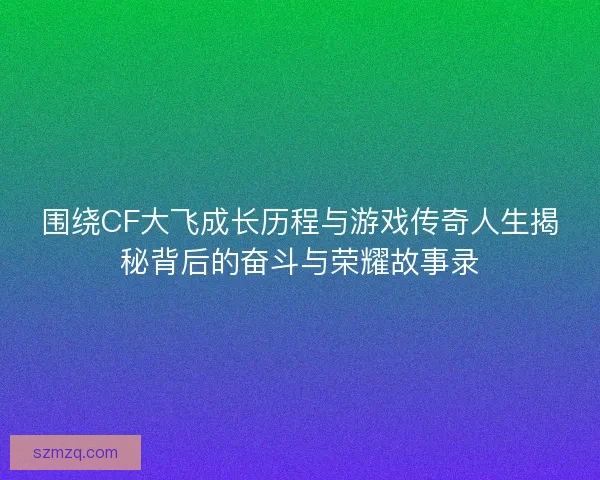 围绕CF大飞成长历程与游戏传奇人生揭秘背后的奋斗与荣耀故事录 围绕CF大飞成长历程与游戏传奇人生揭秘背后的奋斗与荣耀故事录
