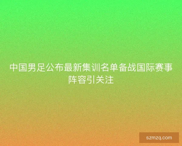 中国男足公布最新集训名单备战国际赛事阵容引关注 中国男足公布最新集训名单备战国际赛事阵容引关注