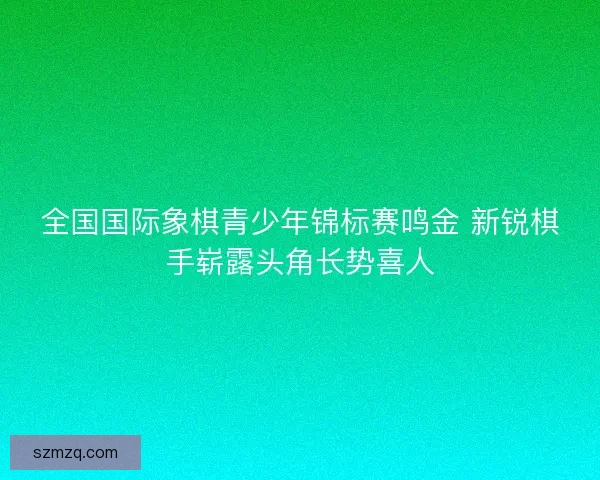 全国国际象棋青少年锦标赛鸣金 新锐棋手崭露头角长势喜人 全国国际象棋青少年锦标赛鸣金 新锐棋手崭露头角长势喜人