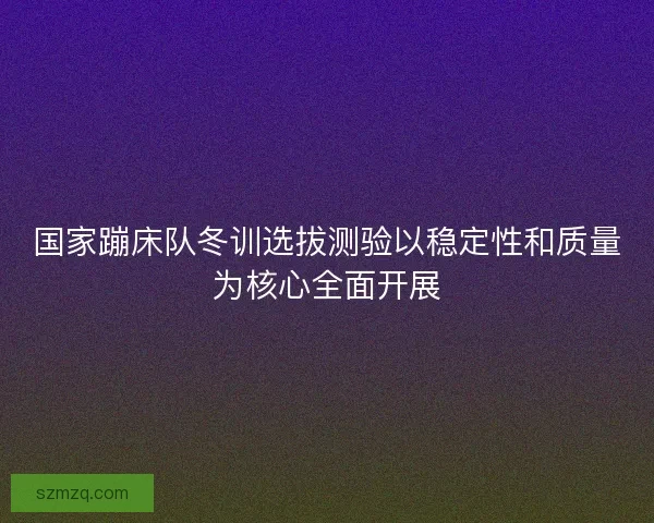 国家蹦床队冬训选拔测验以稳定性和质量为核心全面开展 国家蹦床队冬训选拔测验以稳定性和质量为核心全面开展