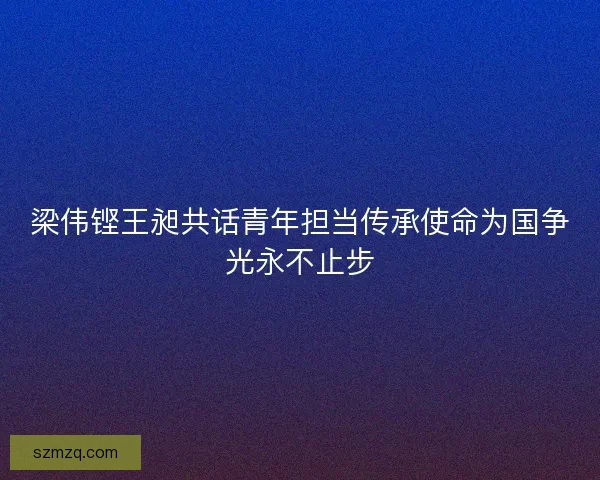 梁伟铿王昶共话青年担当传承使命为国争光永不止步