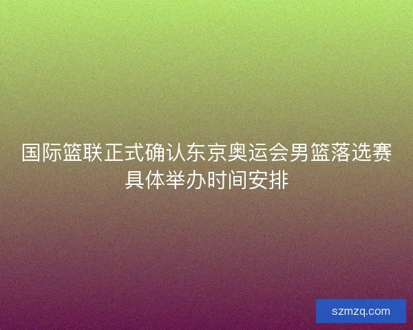 国际篮联正式确认东京奥运会男篮落选赛具体举办时间安排 国际篮联正式确认东京奥运会男篮落选赛具体举办时间安排