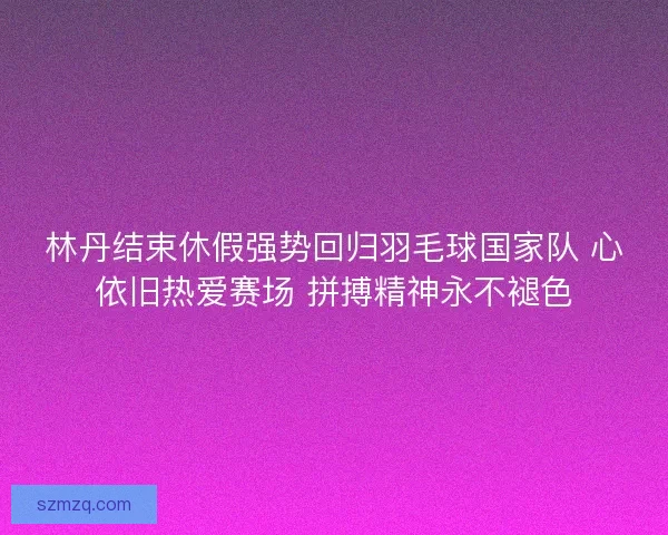 林丹结束休假强势回归羽毛球国家队 心依旧热爱赛场 拼搏精神永不褪色